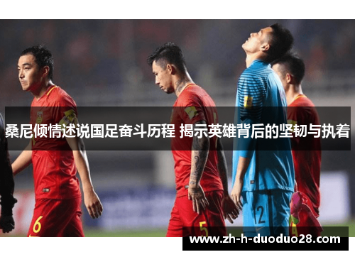 桑尼倾情述说国足奋斗历程 揭示英雄背后的坚韧与执着