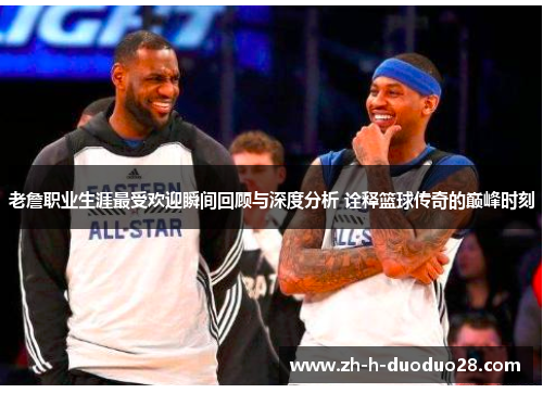 老詹职业生涯最受欢迎瞬间回顾与深度分析 诠释篮球传奇的巅峰时刻