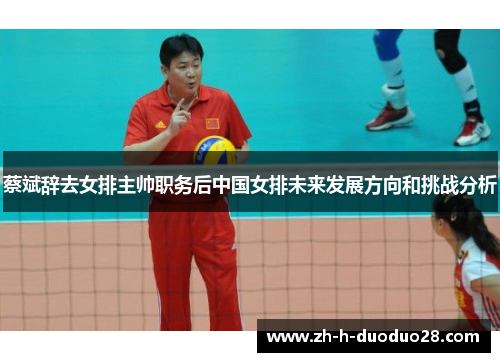 蔡斌辞去女排主帅职务后中国女排未来发展方向和挑战分析