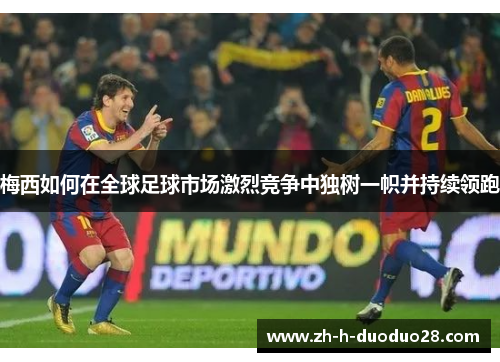 梅西如何在全球足球市场激烈竞争中独树一帜并持续领跑