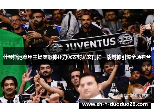 什琴斯尼意甲主场屡献神扑力保零封尤文门神一战封神引爆全场看台