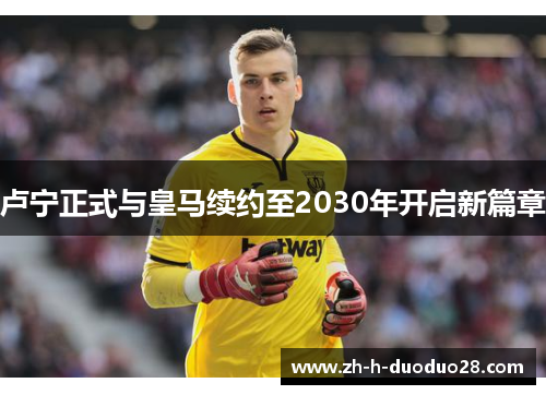 卢宁正式与皇马续约至2030年开启新篇章