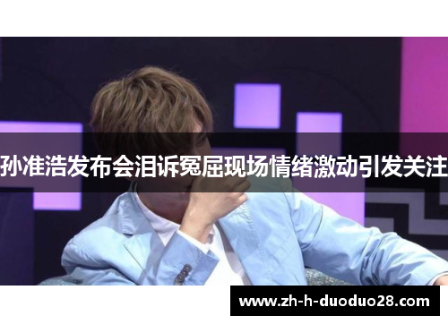 孙准浩发布会泪诉冤屈现场情绪激动引发关注